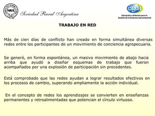 TRABAJO EN RED   En el concepto de redes los aprendizajes se convierten en enseñanzas permanentes y retroalimentadas que potencian el círculo virtuoso. Más de cien días de conflicto han creado en forma simultánea diversas redes entre los participantes de un movimiento de conciencia agropecuaria. Se generó, en forma espontánea, un masivo movimiento de abajo hacia arriba que ayudó a diseñar esquemas de trabajo que fueron acompañados por una explosión de participación sin precedentes. Está comprobado que las redes ayudan a lograr resultados efectivos en los procesos de cambio, superando ampliamente la acción individual.  