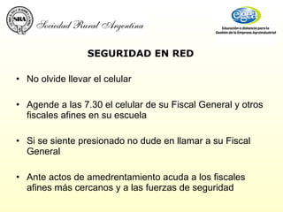 SEGURIDAD EN RED No olvide llevar el celular Agende a las 7.30 el celular de su Fiscal General y otros fiscales afines en su escuela Si se siente presionado no dude en llamar a su Fiscal General Ante actos de amedrentamiento acuda a los fiscales afines más cercanos y a las fuerzas de seguridad 