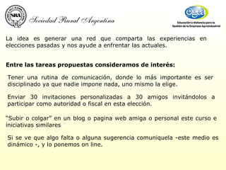 La idea es generar una red que comparta las experiencias en elecciones pasadas y nos ayude a enfrentar las actuales.  Tener una rutina de comunicación, donde lo más importante es ser disciplinado ya que nadie impone nada, uno mismo la elige. Enviar 30 invitaciones personalizadas a 30 amigos invitándolos a participar como autoridad o fiscal en esta elección. “ Subir o colgar” en un blog o pagina web amiga o personal este curso e iniciativas similares Entre las tareas propuestas consideramos de interés:  Si se ve que algo falta o alguna sugerencia comuniquela -este medio es dinámico -, y lo ponemos on line. 