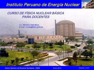 Centro Superior de Estudios Nucleares ­ CSEN Enero 2010 Diaposita 1 de 41
Instituto Peruano de Energía Nuclear
CURSO DE FÍSICA NUCLEAR BÁSICA
PARA DOCENTES
Lic. Mariano Vela Mora
E.mail: mvela@ipen.gob.pe
 