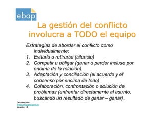 La gestión del conflicto
          involucra a TODO el equipo
       Estrategias de abordar el conflicto como
           individualmente:
       1. Evitarlo o retirarse (silencio)
       2. Competir u obligar (ganar o perder incluso por
           encima de la relación)
       3. Adaptación y conciliación (el acuerdo y el
           consenso por encima de todo)
       4. Colaboración, confrontación o solución de
           problemas (enfrentar directamente al asunto,
           buscando un resultado de ganar – ganar).
Octubre 2009
www.proquame.com.es
Versión: 1.0
 