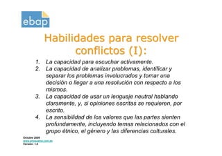 Habilidades para resolver
                   conflictos (I):
       1.     La capacidad para escuchar activamente.
       2.     La capacidad de analizar problemas, identificar y
              separar los problemas involucrados y tomar una
              decisión o llegar a una resolución con respecto a los
              mismos.
       3.     La capacidad de usar un lenguaje neutral hablando
              claramente, y, si opiniones escritas se requieren, por
              escrito.
       4.     La sensibilidad de los valores que las partes sienten
              profundamente, incluyendo temas relacionados con el
              grupo étnico, el género y las diferencias culturales.
Octubre 2009
www.proquame.com.es
Versión: 1.0
 