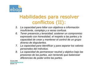 Habilidades para resolver
                   conflictos (II):
       5.     La capacidad para lidiar con objetivos e información
              insuficiente, compleja y a veces confusa.
       6.     Tener presencia y tenacidad; sostener un compromiso
              expresado con honestidad, el respeto a las partes y la
              capacidad de crear y mantener el control de un grupo
              diverso de disputantes.
       7.     La capacidad para identificar y para separar los valores
              personales del individuo.
       8.     La capacidad de permanecer neutral y objetivo bajo las
              presiones de las partes, aún teniendo que balancear
              diferencias de poder entre las partes.
Octubre 2009
www.proquame.com.es
Versión: 1.0
 