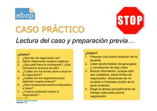 CASO PRÁCTICO
Lectura del caso y preparación previa…
 ¿Cómo?:                                     ¿Cómo?:
 1. ¿Qué tipo de negociación es?             1. Preparar una buena situación de no
 2. Definir claramente nuestros objetivos       acuerdo
 3. ¿Qué perfil tiene la contraparte? ¿Qué   2. Listar oportunidades de gana-gana
    información tenemos de ella?                y concesiones de bajo costo
 4. ¿Cuáles son los temas clave a tocar en   3. Buscar información, aunque sólo
    la negociación?                             sea cualitativa, sobre limites de
 5. ¿Cuáles son los argumentos para             negociación, situaciones de no-
    defender nuestra postura?                   acuerdo e intereses ocultos de la
 6. ¿Qué concesiones estamos dispuestos         parte contraria
    a hacer?                                 4. Elegir la táctica (procedimiento de
 7. ¿Cuándo podemos romper la                   trabajo) adecuada para la
    negociación?                                negociación
Octubre 2009
www.proquame.com.es
Versión: 1.0
 