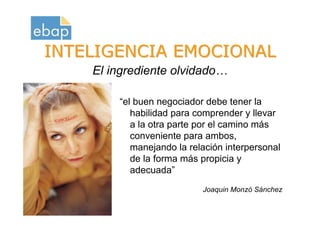 INTELIGENCIA EMOCIONAL
                      El ingrediente olvidado…

                          “el buen negociador debe tener la
                             habilidad para comprender y llevar
                             a la otra parte por el camino más
                             conveniente para ambos,
                             manejando la relación interpersonal
                             de la forma más propicia y
                             adecuada”
                                             Joaquin Monzó Sánchez
Octubre 2009
www.proquame.com.es
Versión: 1.0
 