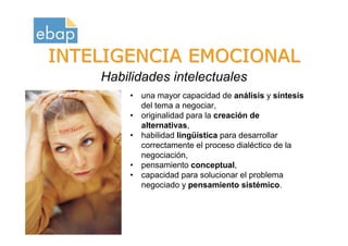INTELIGENCIA EMOCIONAL
                      Habilidades intelectuales
                           • una mayor capacidad de análisis y síntesis
                             del tema a negociar,
                           • originalidad para la creación de
                             alternativas,
                           • habilidad lingüística para desarrollar
                             correctamente el proceso dialéctico de la
                             negociación,
                           • pensamiento conceptual,
                           • capacidad para solucionar el problema
                             negociado y pensamiento sistémico.


Octubre 2009
www.proquame.com.es
Versión: 1.0
 