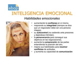INTELIGENCIA EMOCIONAL
                      Habilidades emocionales
                          • aumentando la confianza en sí mismo,
                          • mejorando su integridad (siempre se dice
                            que un negociador debe ser una persona
                            integra),
                          • su autocontrol (no cediendo ante presiones
                            y dejándose intimidar),
                          • la perseverancia para conseguir sus
                            objetivos en las negociaciones,
                          • aumenta la comprensión de las partes
                            entendiendo la posición del otro,
                          • mejora sus habilidades para resolver
                            conflictos de actitudes,
Octubre 2009              • y aumenta su capacidad de comunicación
www.proquame.com.es
Versión: 1.0
 