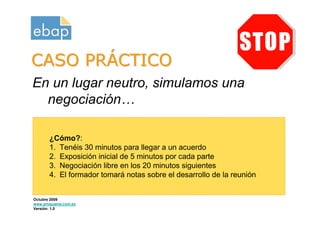 CASO PRÁCTICO
En un lugar neutro, simulamos una
  negociación…

       ¿Cómo?:
       1. Tenéis 30 minutos para llegar a un acuerdo
       2. Exposición inicial de 5 minutos por cada parte
       3. Negociación libre en los 20 minutos siguientes
       4. El formador tomará notas sobre el desarrollo de la reunión


Octubre 2009
www.proquame.com.es
Versión: 1.0
 