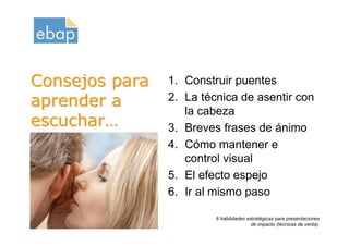 Consejos para         1. Construir puentes
aprender a            2. La técnica de asentir con
                         la cabeza
escuchar…             3. Breves frases de ánimo
                      4. Cómo mantener e
                         control visual
                      5. El efecto espejo
                      6. Ir al mismo paso
Octubre 2009                   6 habilidades estratégicas para presentaciones
www.proquame.com.es
Versión: 1.0
                                              de impacto (técnicas de venta).
 