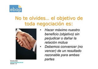 No te olvides… el objetivo de
           toda negociación es:
                      •   Hacer máximo nuestro
                          beneficio (objetivo) sin
                          perjudicar o dañar la
                          relación mútua
                      •   Debemos convencer (no
                          vencer) de un resultado
                          razonable para ambas
Octubre 2009
                          partes
www.proquame.com.es
Versión: 1.0
 