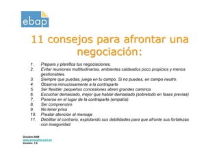 11 consejos para afrontar una
             negociación:
    1.     Prepara y planifica tus negociaciones.
    2.     Evitar reuniones multitudinarias, ambientes caldeados poco propicios y menos
           gestionables.
    3.     Siempre que puedas, juega en tu campo. Si no puedes, en campo neutro.
    4.     Observa minuciosamente a la contraparte
    5.     Ser flexible: pequeñas concesiones abren grandes caminos
    6.     Escuchar demasiado, mejor que hablar demasiado (sobretodo en fases previas)
    7.     Ponerse en el lugar de la contraparte (empatía)
    8.     Ser comprensivo
    9.     No tener prisa
    10.    Prestar atención al mensaje
    11.    Debilitar al contrario, explotando sus debilidades para que afronte sus fortalezas
           con inseguridad

Octubre 2009
www.proquame.com.es
Versión: 1.0
 