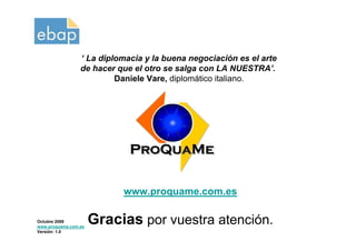 ‘ La diplomacia y la buena negociación es el arte
                 de hacer que el otro se salga con LA NUESTRA’.
                          Daniele Vare, diplomático italiano.




                           www.proquame.com.es

Octubre 2009
www.proquame.com.es
                      Gracias por vuestra atención.
Versión: 1.0
 
