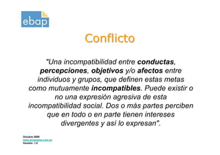 Conflicto
         "Una incompatibilidad entre conductas,
       percepciones, objetivos y/o afectos entre
      individuos y grupos, que definen estas metas
   como mutuamente incompatibles. Puede existir o
            no una expresión agresiva de esta
   incompatibilidad social. Dos o más partes perciben
         que en todo o en parte tienen intereses
              divergentes y así lo expresan".
Octubre 2009
www.proquame.com.es
Versión: 1.0
 