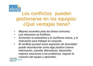 Los conflictos pueden
          gestionarse en los equipos:
             ¿Qué ventajas tiene?
      •      Mejores acuerdos para las tareas comunes;
      •      Las relaciones se fortifican;
      •      Aumentan la autoestima y la confianza mutua, y la
             motivación para trabajar en conjunto.
      •      El conflicto puntual como expresión de diversidad
             puede reconducirse como algo positivo (nueva
             información, estudiar alternativas, desarrollar
             mejores soluciones a los problemas, mejorar la
Octubre 2009
             creación del equipo y aprender).
www.proquame.com.es
Versión: 1.0
 