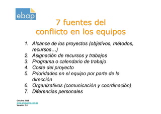 7 fuentes del
                conflicto en los equipos
      1. Alcance de los proyectos (objetivos, métodos,
         recursos…)
      2. Asignación de recursos y trabajos
      3. Programa o calendario de trabajo
      4. Coste del proyecto
      5. Prioridades en el equipo por parte de la
         dirección
      6. Organizativos (comunicación y coordinación)
      7. Diferencias personales
Octubre 2009
www.proquame.com.es
Versión: 1.0
 