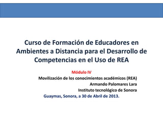 Curso de Formación de Educadores en
Ambientes a Distancia para el Desarrollo de
Competencias en el Uso de REA
Módulo IV
Movilización de los conocimientos académicos (REA)
Armando Palomares Lara
Instituto tecnológico de Sonora
Guaymas, Sonora, a 30 de Abril de 2013.
 
