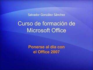 Salvador González Sánchez


Curso de formación de
   Microsoft Office

   Ponerse al día con
     el Office 2007
 