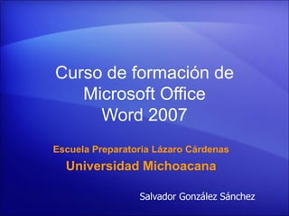 Curso de formación de
   Microsoft Office
     Word 2007
Escuela Preparatoria Lázaro Cárdenas
  Universidad Michoacana

                 Salvador González Sánchez
 