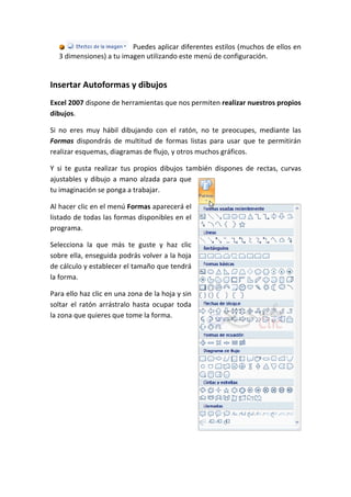 Puedes aplicar diferentes estilos (muchos de ellos en
  3 dimensiones) a tu imagen utilizando este menú de configuración.


Insertar Autoformas y dibujos
Excel 2007 dispone de herramientas que nos permiten realizar nuestros propios
dibujos.

Si no eres muy hábil dibujando con el ratón, no te preocupes, mediante las
Formas dispondrás de multitud de formas listas para usar que te permitirán
realizar esquemas, diagramas de flujo, y otros muchos gráficos.

Y si te gusta realizar tus propios dibujos también dispones de rectas, curvas
ajustables y dibujo a mano alzada para que
tu imaginación se ponga a trabajar.

Al hacer clic en el menú Formas aparecerá el
listado de todas las formas disponibles en el
programa.

Selecciona la que más te guste y haz clic
sobre ella, enseguida podrás volver a la hoja
de cálculo y establecer el tamaño que tendrá
la forma.

Para ello haz clic en una zona de la hoja y sin
soltar el ratón arrástralo hasta ocupar toda
la zona que quieres que tome la forma.
 