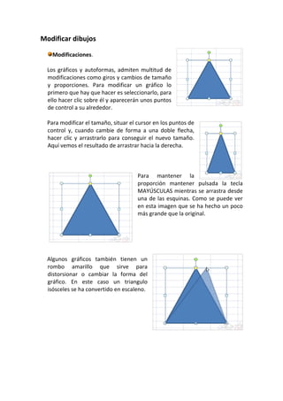 Modificar dibujos

    Modificaciones.

  Los gráficos y autoformas, admiten multitud de
  modificaciones como giros y cambios de tamaño
  y proporciones. Para modificar un gráfico lo
  primero que hay que hacer es seleccionarlo, para
  ello hacer clic sobre él y aparecerán unos puntos
  de control a su alrededor.

  Para modificar el tamaño, situar el cursor en los puntos de
  control y, cuando cambie de forma a una doble flecha,
  hacer clic y arrastrarlo para conseguir el nuevo tamaño.
  Aquí vemos el resultado de arrastrar hacia la derecha.



                                      Para mantener la
                                      proporción mantener pulsada la tecla
                                      MAYÚSCULAS mientras se arrastra desde
                                      una de las esquinas. Como se puede ver
                                      en esta imagen que se ha hecho un poco
                                      más grande que la original.




  Algunos gráficos también tienen un
  rombo amarillo que sirve para
  distorsionar o cambiar la forma del
  gráfico. En este caso un triangulo
  isósceles se ha convertido en escaleno.
 