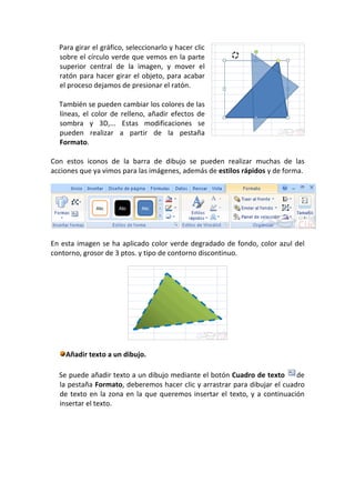 Para girar el gráfico, seleccionarlo y hacer clic
  sobre el círculo verde que vemos en la parte
  superior central de la imagen, y mover el
  ratón para hacer girar el objeto, para acabar
  el proceso dejamos de presionar el ratón.

  También se pueden cambiar los colores de las
  líneas, el color de relleno, añadir efectos de
  sombra y 3D,... Estas modificaciones se
  pueden realizar a partir de la pestaña
  Formato.

Con estos iconos de la barra de dibujo se pueden realizar muchas de las
acciones que ya vimos para las imágenes, además de estilos rápidos y de forma.




En esta imagen se ha aplicado color verde degradado de fondo, color azul del
contorno, grosor de 3 ptos. y tipo de contorno discontinuo.




    Añadir texto a un dibujo.

  Se puede añadir texto a un dibujo mediante el botón Cuadro de texto      de
  la pestaña Formato, deberemos hacer clic y arrastrar para dibujar el cuadro
  de texto en la zona en la que queremos insertar el texto, y a continuación
  insertar el texto.
 