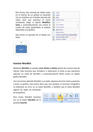 Otra forma más cómoda de añadir texto
  en el interior de un gráfico es haciendo
  clic en el gráfico con el botón derecho del
  ratón, para que aparezca el menú
  contextual, elegir la opción Modificar
  texto y automáticamente nos creará el
  cuadro de texto ajustándolo al espacio
  disponible en el gráfico.

  Aquí tienes un ejemplo de un dibujo con
  texto.




Insertar WordArt
Mediante WordArt se pueden crear títulos y rótulos dentro de nuestra hoja de
cálculo. Sólo tenemos que introducir o seleccionar el texto al que queremos
aplicarle un estilo de WordArt y automáticamente Word creará un objeto
gráfico WordArt.

Una vez hemos aplicado WordArt a un texto, dejamos de tener texto y pasamos
a tener un gráfico, esto quiere decir que, por ejemplo, el corrector ortográfico
no detectará un error en un texto WordArt, y también que el texto WordArt
seguirá las reglas de alineación
de los gráficos.

Para iniciar WordArt hacemos
clic en el botón WordArt de la
pestaña Insertar.
 