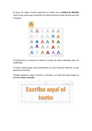 Al hacer clic sobre el icono aparecerá un listado con la Galería de WordArt
como la que vemos aquí. Haciendo clic seleccionaremos el tipo de letra que más
nos guste.




A continuación se mostrará el texto en la hoja de cálculo dispuesto para ser
modificado.

Si hemos seleccionado texto previamente no será necesario teclearlo ya que
aparecerá ya escrito.

También podemos elegir la fuente, el tamaño y el estilo del texto desde las
pestañas Inicio y Formato.
 