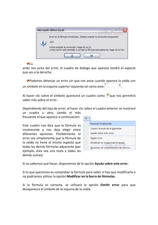 Cu
ando nos avisa del error, el cuadro de diálogo que aparece tendrá el aspecto
que ves a la derecha:

    Podemos detectar un error sin que nos avise cuando aparece la celda con
un símbolo en la esquina superior izquierda tal como esto:            .

Al hacer clic sobre el símbolo aparecerá un cuadro como       que nos permitirá
saber más sobre el error.

Dependiendo del tipo de error, al hacer clic sobre el cuadro anterior se mostrará
un cuadro u otro, siendo el más
frecuente el que aparece a continuación:

Este cuadro nos dice que la fórmula es
incoherente y nos deja elegir entre
diferentes opciones. Posiblemente el
error sea simplemente que la fórmula de
la celda no tiene el mismo aspecto que
todas las demás fórmulas adyacente (por
ejemplo, ésta sea una resta y todas las
demás sumas).

Si no sabemos qué hacer, disponemos de la opción Ayuda sobre este error.

Si lo que queremos es comprobar la fórmula para saber si hay que modificarla o
no podríamos utilizar la opción Modificar en la barra de fórmulas.

Si la fórmula es correcta, se utilizará la opción Omitir error para que
desaparezca el símbolo de la esquina de la celda.
 