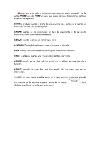 Puede que al introducir la fórmula nos aparezca como contenido de la
celda #TEXTO , siendo TEXTO un valor que puede cambiar dependiendo del tipo
de error. Por ejemplo:

##### se produce cuando el ancho de una columna no es suficiente o cuando se
utiliza una fecha o una hora negativa.

#¡NUM! cuando se ha introducido un tipo de argumento o de operando
incorrecto, como puede ser sumar textos.

#¡DIV/0! cuando se divide un número por cero.

#¿NOMBRE? cuando Excel no reconoce el texto de la fórmula.

#N/A cuando un valor no está disponible para una función o fórmula.

#¡REF! se produce cuando una referencia de celda no es válida.

#¡NUM! cuando se escriben valores numéricos no válidos en una fórmula o
función.

#¡NULO! cuando se especifica una intersección de dos áreas que no se
intersectan.

También en estos casos, la celda, como en el caso anterior, contendrá además

un símbolo en la esquina superior izquierda tal como:                 . Este
símbolo se utilizará como hemos visto antes.
 
