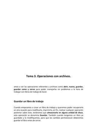 Tema 3. Operaciones con archivos.


amos a ver las operaciones referentes a archivos como abrir, nuevo, guardar,
guardar como y cerrar para poder manejarlas sin problemas a la hora de
trabajar con libros de trabajo de Excel.



Guardar un libro de trabajo

Cuando empezamos a crear un libro de trabajo y queremos poder recuperarlo
en otra ocasión para modificarlo, imprimirlo, en fin, realizar cualquier operación
posterior sobre éste, tendremos que almacenarlo en alguna unidad de disco,
esta operación se denomina Guardar. También cuando tengamos un libro ya
guardado y lo modifiquemos, para que los cambios permanezcan deberemos
guardar el libro antes de cerrar.
 