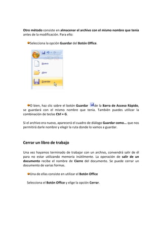 Otro método consiste en almacenar el archivo con el mismo nombre que tenía
antes de la modificación. Para ello:

    Selecciona la opción Guardar del Botón Office.




    O bien, haz clic sobre el botón Guardar de la Barra de Acceso Rápido,
se guardará con el mismo nombre que tenía. También puedes utilizar la
combinación de teclas Ctrl + G.

Si el archivo era nuevo, aparecerá el cuadro de diálogo Guardar como... que nos
permitirá darle nombre y elegir la ruta donde lo vamos a guardar.



Cerrar un libro de trabajo

Una vez hayamos terminado de trabajar con un archivo, convendrá salir de él
para no estar utilizando memoria inútilmente. La operación de salir de un
documento recibe el nombre de Cierre del documento. Se puede cerrar un
documento de varias formas.

    Una de ellas consiste en utilizar el Botón Office

  Selecciona el Botón Office y elige la opción Cerrar.
 