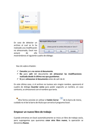 En caso de detectar un
archivo al cual se le ha
realizado una modificación
no almacenada, Excel nos
avisará       de       ello
mostrándonos el siguiente cuadro de diálogo:



  Haz clic sobre el botón:

      Cancelar para no cerrar el documento.
      No para salir del documento sin almacenar las modificaciones
      realizada desde la última vez que guardamos.
      Sí para almacenar el documento antes de salir de él.

En este último caso, si el archivo no tuviese aún ningún nombre, aparecerá el
cuadro de diálogo Guardar como para poder asignarle un nombre, en caso
contrario, se almacenará con el nombre que tenía.



     Otra forma consiste en utilizar el botón Cerrar       de la barra de menú,
cuidado no el de la barra de título que cerraría el programa Excel.



Empezar un nuevo libro de trabajo

Cuando entramos en Excel automáticamente se inicia un libro de trabajo vacío,
pero supongamos que queremos crear otro libro nuevo, la operación se
denomina Nuevo.
 