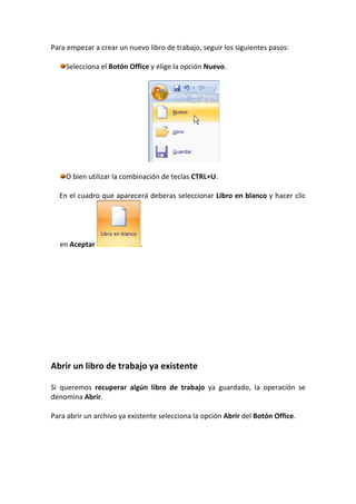 Para empezar a crear un nuevo libro de trabajo, seguir los siguientes pasos:

    Selecciona el Botón Office y elige la opción Nuevo.




    O bien utilizar la combinación de teclas CTRL+U.

  En el cuadro que aparecerá deberas seleccionar Libro en blanco y hacer clic




  en Aceptar                .




Abrir un libro de trabajo ya existente

Si queremos recuperar algún libro de trabajo ya guardado, la operación se
denomina Abrir.

Para abrir un archivo ya existente selecciona la opción Abrir del Botón Office.
 