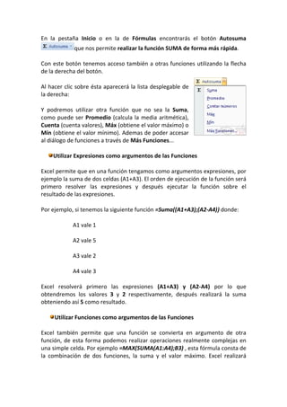 En la pestaña Inicio o en la de Fórmulas encontrarás el botón Autosuma
             que nos permite realizar la función SUMA de forma más rápida.

Con este botón tenemos acceso también a otras funciones utilizando la flecha
de la derecha del botón.

Al hacer clic sobre ésta aparecerá la lista desplegable de
la derecha:

Y podremos utilizar otra función que no sea la Suma,
como puede ser Promedio (calcula la media aritmética),
Cuenta (cuenta valores), Máx (obtiene el valor máximo) o
Mín (obtiene el valor mínimo). Ademas de poder accesar
al diálogo de funciones a través de Más Funciones...

    Utilizar Expresiones como argumentos de las Funciones

Excel permite que en una función tengamos como argumentos expresiones, por
ejemplo la suma de dos celdas (A1+A3). El orden de ejecución de la función será
primero resolver las expresiones y después ejecutar la función sobre el
resultado de las expresiones.

Por ejemplo, si tenemos la siguiente función =Suma((A1+A3);(A2-A4)) donde:

            A1 vale 1

            A2 vale 5

            A3 vale 2

            A4 vale 3

Excel resolverá primero las expresiones (A1+A3) y (A2-A4) por lo que
obtendremos los valores 3 y 2 respectivamente, después realizará la suma
obteniendo así 5 como resultado.

     Utilizar Funciones como argumentos de las Funciones

Excel también permite que una función se convierta en argumento de otra
función, de esta forma podemos realizar operaciones realmente complejas en
una simple celda. Por ejemplo =MAX(SUMA(A1:A4);B3) , esta fórmula consta de
la combinación de dos funciones, la suma y el valor máximo. Excel realizará
 