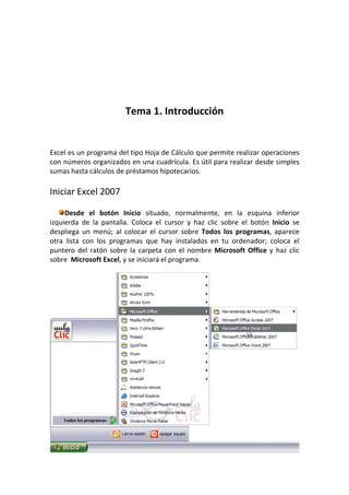 Tema 1. Introducción


Excel es un programa del tipo Hoja de Cálculo que permite realizar operaciones
con números organizados en una cuadrícula. Es útil para realizar desde simples
sumas hasta cálculos de préstamos hipotecarios.

Iniciar Excel 2007

     Desde el botón Inicio situado, normalmente, en la esquina inferior
izquierda de la pantalla. Coloca el cursor y haz clic sobre el botón Inicio se
despliega un menú; al colocar el cursor sobre Todos los programas, aparece
otra lista con los programas que hay instalados en tu ordenador; coloca el
puntero del ratón sobre la carpeta con el nombre Microsoft Office y haz clic
sobre Microsoft Excel, y se iniciará el programa.
 