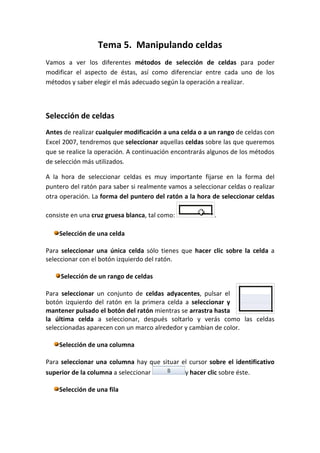 Tema 5. Manipulando celdas
Vamos a ver los diferentes métodos de selección de celdas para poder
modificar el aspecto de éstas, así como diferenciar entre cada uno de los
métodos y saber elegir el más adecuado según la operación a realizar.



Selección de celdas
Antes de realizar cualquier modificación a una celda o a un rango de celdas con
Excel 2007, tendremos que seleccionar aquellas celdas sobre las que queremos
que se realice la operación. A continuación encontrarás algunos de los métodos
de selección más utilizados.

A la hora de seleccionar celdas es muy importante fijarse en la forma del
puntero del ratón para saber si realmente vamos a seleccionar celdas o realizar
otra operación. La forma del puntero del ratón a la hora de seleccionar celdas

consiste en una cruz gruesa blanca, tal como:             .

    Selección de una celda

Para seleccionar una única celda sólo tienes que hacer clic sobre la celda a
seleccionar con el botón izquierdo del ratón.

     Selección de un rango de celdas

Para seleccionar un conjunto de celdas adyacentes, pulsar el
botón izquierdo del ratón en la primera celda a seleccionar y
mantener pulsado el botón del ratón mientras se arrastra hasta
la última celda a seleccionar, después soltarlo y verás como las celdas
seleccionadas aparecen con un marco alrededor y cambian de color.

    Selección de una columna

Para seleccionar una columna hay que situar el cursor sobre el identificativo
superior de la columna a seleccionar            y hacer clic sobre éste.

    Selección de una fila
 