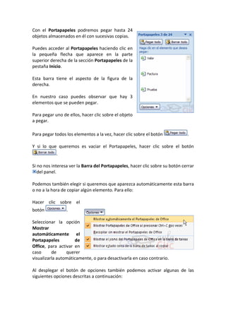 Con el Portapapeles podremos pegar hasta 24
objetos almacenados en él con sucesivas copias.

Puedes acceder al Portapapeles haciendo clic en
la pequeña flecha que aparece en la parte
superior derecha de la sección Portapapeles de la
pestaña Inicio.

Esta barra tiene el aspecto de la figura de la
derecha.

En nuestro caso puedes observar que hay 3
elementos que se pueden pegar.

Para pegar uno de ellos, hacer clic sobre el objeto
a pegar.

Para pegar todos los elementos a la vez, hacer clic sobre el botón            .

Y si lo que queremos es vaciar el Portapapeles, hacer clic sobre el botón
            .

Si no nos interesa ver la Barra del Portapapeles, hacer clic sobre su botón cerrar
   del panel.

Podemos también elegir si queremos que aparezca automáticamente esta barra
o no a la hora de copiar algún elemento. Para ello:

Hacer clic sobre el
botón            .

Seleccionar la opción
Mostrar
automáticamente el
Portapapeles         de
Office, para activar en
caso      de     querer
visualizarla automáticamente, o para desactivarla en caso contrario.

Al desplegar el botón de opciones también podemos activar algunas de las
siguientes opciones descritas a continuación:
 