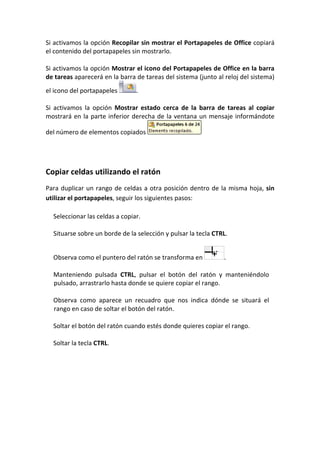 Si activamos la opción Recopilar sin mostrar el Portapapeles de Office copiará
el contenido del portapapeles sin mostrarlo.

Si activamos la opción Mostrar el icono del Portapapeles de Office en la barra
de tareas aparecerá en la barra de tareas del sistema (junto al reloj del sistema)
el icono del portapapeles       .

Si activamos la opción Mostrar estado cerca de la barra de tareas al copiar
mostrará en la parte inferior derecha de la ventana un mensaje informándote

del número de elementos copiados




Copiar celdas utilizando el ratón
Para duplicar un rango de celdas a otra posición dentro de la misma hoja, sin
utilizar el portapapeles, seguir los siguientes pasos:

  Seleccionar las celdas a copiar.

  Situarse sobre un borde de la selección y pulsar la tecla CTRL.


  Observa como el puntero del ratón se transforma en            .

  Manteniendo pulsada CTRL, pulsar el botón del ratón y manteniéndolo
  pulsado, arrastrarlo hasta donde se quiere copiar el rango.

  Observa como aparece un recuadro que nos indica dónde se situará el
  rango en caso de soltar el botón del ratón.

  Soltar el botón del ratón cuando estés donde quieres copiar el rango.

  Soltar la tecla CTRL.
 