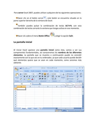 Para cerrar Excel 2007, puedes utilizar cualquiera de las siguientes operaciones:

     Hacer clic en el botón cerrar , este botón se encuentra situado en la
parte superior derecha de la ventana de Excel.

   También puedes pulsar la combinación de teclas ALT+F4, con esta
combinación de teclas cerrarás la ventana que tengas activa en ese momento.


    Hacer clic sobre el menú Botón Office       y elegir la opción Salir.


La pantalla inicial


Al iniciar Excel aparece una pantalla inicial como ésta, vamos a ver sus
componentes fundamentales, así conoceremos los nombres de los diferentes
elementos. La pantalla que se muestra a continuación puede no coincidir
exactamente con la que ves en tu ordenador, ya que cada usuario puede decidir
qué elementos quiere que se vean en cada momento, como veremos más
adelante.
 