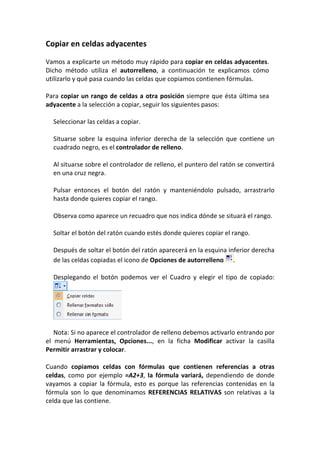 Copiar en celdas adyacentes

Vamos a explicarte un método muy rápido para copiar en celdas adyacentes.
Dicho método utiliza el autorrelleno, a continuación te explicamos cómo
utilizarlo y qué pasa cuando las celdas que copiamos contienen fórmulas.

Para copiar un rango de celdas a otra posición siempre que ésta última sea
adyacente a la selección a copiar, seguir los siguientes pasos:

  Seleccionar las celdas a copiar.

  Situarse sobre la esquina inferior derecha de la selección que contiene un
  cuadrado negro, es el controlador de relleno.

  Al situarse sobre el controlador de relleno, el puntero del ratón se convertirá
  en una cruz negra.

  Pulsar entonces el botón del ratón y manteniéndolo pulsado, arrastrarlo
  hasta donde quieres copiar el rango.

  Observa como aparece un recuadro que nos indica dónde se situará el rango.

  Soltar el botón del ratón cuando estés donde quieres copiar el rango.

  Después de soltar el botón del ratón aparecerá en la esquina inferior derecha
  de las celdas copiadas el icono de Opciones de autorrelleno .

  Desplegando el botón podemos ver el Cuadro y elegir el tipo de copiado:




   Nota: Si no aparece el controlador de relleno debemos activarlo entrando por
el menú Herramientas, Opciones..., en la ficha Modificar activar la casilla
Permitir arrastrar y colocar.

Cuando copiamos celdas con fórmulas que contienen referencias a otras
celdas, como por ejemplo =A2+3, la fórmula variará, dependiendo de donde
vayamos a copiar la fórmula, esto es porque las referencias contenidas en la
fórmula son lo que denominamos REFERENCIAS RELATIVAS son relativas a la
celda que las contiene.
 