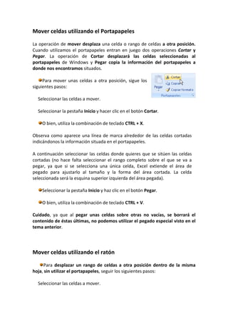 Mover celdas utilizando el Portapapeles

La operación de mover desplaza una celda o rango de celdas a otra posición.
Cuando utilizamos el portapapeles entran en juego dos operaciones Cortar y
Pegar. La operación de Cortar desplazará las celdas seleccionadas al
portapapeles de Windows y Pegar copia la información del portapapeles a
donde nos encontramos situados.

     Para mover unas celdas a otra posición, sigue los
siguientes pasos:

  Seleccionar las celdas a mover.

  Seleccionar la pestaña Inicio y hacer clic en el botón Cortar.

    O bien, utiliza la combinación de teclado CTRL + X.

Observa como aparece una línea de marca alrededor de las celdas cortadas
indicándonos la información situada en el portapapeles.

A continuación seleccionar las celdas donde quieres que se sitúen las celdas
cortadas (no hace falta seleccionar el rango completo sobre el que se va a
pegar, ya que si se selecciona una única celda, Excel extiende el área de
pegado para ajustarlo al tamaño y la forma del área cortada. La celda
seleccionada será la esquina superior izquierda del área pegada).

    Seleccionar la pestaña Inicio y haz clic en el botón Pegar.

    O bien, utiliza la combinación de teclado CTRL + V.

Cuidado, ya que al pegar unas celdas sobre otras no vacías, se borrará el
contenido de éstas últimas, no podemos utilizar el pegado especial visto en el
tema anterior.




Mover celdas utilizando el ratón

     Para desplazar un rango de celdas a otra posición dentro de la misma
hoja, sin utilizar el portapapeles, seguir los siguientes pasos:

  Seleccionar las celdas a mover.
 