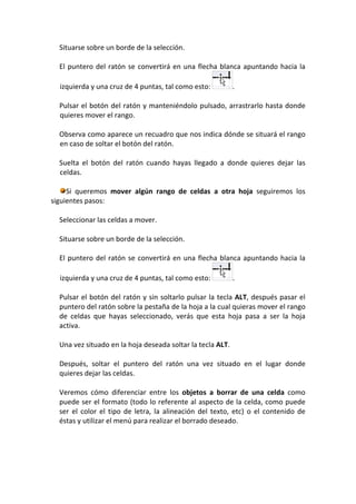 Situarse sobre un borde de la selección.

  El puntero del ratón se convertirá en una flecha blanca apuntando hacia la

  izquierda y una cruz de 4 puntas, tal como esto:          .

  Pulsar el botón del ratón y manteniéndolo pulsado, arrastrarlo hasta donde
  quieres mover el rango.

  Observa como aparece un recuadro que nos indica dónde se situará el rango
  en caso de soltar el botón del ratón.

  Suelta el botón del ratón cuando hayas llegado a donde quieres dejar las
  celdas.

     Si queremos mover algún rango de celdas a otra hoja seguiremos los
siguientes pasos:

  Seleccionar las celdas a mover.

  Situarse sobre un borde de la selección.

  El puntero del ratón se convertirá en una flecha blanca apuntando hacia la

  izquierda y una cruz de 4 puntas, tal como esto:          .

  Pulsar el botón del ratón y sin soltarlo pulsar la tecla ALT, después pasar el
  puntero del ratón sobre la pestaña de la hoja a la cual quieras mover el rango
  de celdas que hayas seleccionado, verás que esta hoja pasa a ser la hoja
  activa.

  Una vez situado en la hoja deseada soltar la tecla ALT.

  Después, soltar el puntero del ratón una vez situado en el lugar donde
  quieres dejar las celdas.

  Veremos cómo diferenciar entre los objetos a borrar de una celda como
  puede ser el formato (todo lo referente al aspecto de la celda, como puede
  ser el color el tipo de letra, la alineación del texto, etc) o el contenido de
  éstas y utilizar el menú para realizar el borrado deseado.
 