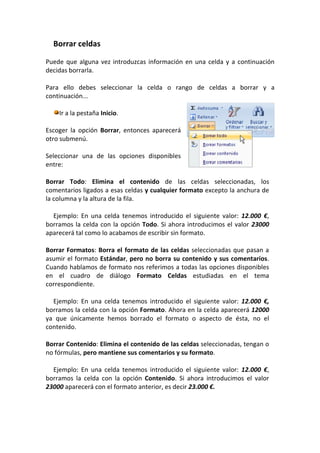 Borrar celdas

Puede que alguna vez introduzcas información en una celda y a continuación
decidas borrarla.

Para ello debes seleccionar la celda o rango de celdas a borrar y a
continuación...

    Ir a la pestaña Inicio.

Escoger la opción Borrar, entonces aparecerá
otro submenú.

Seleccionar una de las opciones disponibles
entre:

Borrar Todo: Elimina el contenido de las celdas seleccionadas, los
comentarios ligados a esas celdas y cualquier formato excepto la anchura de
la columna y la altura de la fila.

  Ejemplo: En una celda tenemos introducido el siguiente valor: 12.000 €,
borramos la celda con la opción Todo. Si ahora introducimos el valor 23000
aparecerá tal como lo acabamos de escribir sin formato.

Borrar Formatos: Borra el formato de las celdas seleccionadas que pasan a
asumir el formato Estándar, pero no borra su contenido y sus comentarios.
Cuando hablamos de formato nos referimos a todas las opciones disponibles
en el cuadro de diálogo Formato Celdas estudiadas en el tema
correspondiente.

  Ejemplo: En una celda tenemos introducido el siguiente valor: 12.000 €,
borramos la celda con la opción Formato. Ahora en la celda aparecerá 12000
ya que únicamente hemos borrado el formato o aspecto de ésta, no el
contenido.

Borrar Contenido: Elimina el contenido de las celdas seleccionadas, tengan o
no fórmulas, pero mantiene sus comentarios y su formato.

  Ejemplo: En una celda tenemos introducido el siguiente valor: 12.000 €,
borramos la celda con la opción Contenido. Si ahora introducimos el valor
23000 aparecerá con el formato anterior, es decir 23.000 €.
 