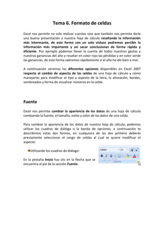 Tema 6. Formato de celdas
Excel nos permite no solo realizar cuentas sino que también nos permite darle
una buena presentación a nuestra hoja de cálculo resaltando la información
más interesante, de esta forma con un solo vistazo podremos percibir la
información más importante y así sacar conclusiones de forma rápida y
eficiente. Por ejemplo podemos llevar la cuenta de todos nuestros gastos y
nuestras ganancias del año y resaltar en color rojo las pérdidas y en color verde
las ganancias, de esta forma sabremos rápidamente si el año ha ido bien o mal.

A continuación veremos las diferentes opciones disponibles en Excel 2007
respecto al cambio de aspecto de las celdas de una hoja de cálculo y cómo
manejarlas para modificar el tipo y aspecto de la letra, la alineación, bordes,
sombreados y forma de visualizar números en la celda.




Fuente
Excel nos permite cambiar la apariencia de los datos de una hoja de cálculo
cambiando la fuente, el tamaño, estilo y color de los datos de una celda.

Para cambiar la apariencia de los datos de nuestra hoja de cálculo, podemos
utilizar los cuadros de diálogo o la banda de opciones, a continuación te
describimos estas dos formas, en cualquiera de las dos primero deberás
previamente seleccionar el rango de celdas al cual se quiere modificar el
aspecto:

    Utilizando los cuadros de diálogo:

En la pestaña Inicio haz clic en la flecha que se
encuentra al pie de la sección Fuente.
 