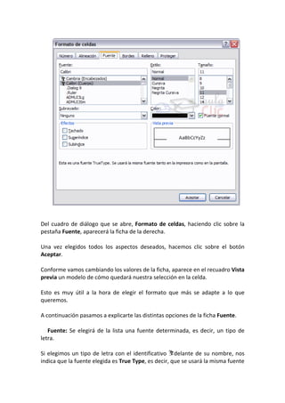 Del cuadro de diálogo que se abre, Formato de celdas, haciendo clic sobre la
pestaña Fuente, aparecerá la ficha de la derecha.

Una vez elegidos todos los aspectos deseados, hacemos clic sobre el botón
Aceptar.

Conforme vamos cambiando los valores de la ficha, aparece en el recuadro Vista
previa un modelo de cómo quedará nuestra selección en la celda.

Esto es muy útil a la hora de elegir el formato que más se adapte a lo que
queremos.

A continuación pasamos a explicarte las distintas opciones de la ficha Fuente.

   Fuente: Se elegirá de la lista una fuente determinada, es decir, un tipo de
letra.

Si elegimos un tipo de letra con el identificativo delante de su nombre, nos
indica que la fuente elegida es True Type, es decir, que se usará la misma fuente
 