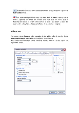 Este botón funciona como los dos anteriores pero para poner o quitar el
  Subrayado simple.

       Con este botón podemos elegir un color para la fuente. Debajo de la
  letra A aparece una línea, en nuestro caso roja, que nos indica que si
  hacemos clic sobre el botón cambiaremos la letra a ese color. En caso de
  querer otro color, hacer clic sobre la flecha de la derecha y elegirlo.



Alineación

Se puede asignar formato a las entradas de las celdas a fin de que los datos
queden alineados u orientados de una forma determinada.
Para cambiar la alineación de los datos de nuestra hoja de cálculo, seguir los
siguientes pasos:
 