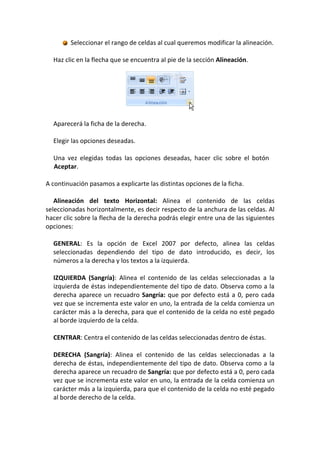 Seleccionar el rango de celdas al cual queremos modificar la alineación.

  Haz clic en la flecha que se encuentra al pie de la sección Alineación.




  Aparecerá la ficha de la derecha.

  Elegir las opciones deseadas.

  Una vez elegidas todas las opciones deseadas, hacer clic sobre el botón
  Aceptar.

A continuación pasamos a explicarte las distintas opciones de la ficha.

   Alineación del texto Horizontal: Alinea el contenido de las celdas
seleccionadas horizontalmente, es decir respecto de la anchura de las celdas. Al
hacer clic sobre la flecha de la derecha podrás elegir entre una de las siguientes
opciones:

  GENERAL: Es la opción de Excel 2007 por defecto, alinea las celdas
  seleccionadas dependiendo del tipo de dato introducido, es decir, los
  números a la derecha y los textos a la izquierda.

  IZQUIERDA (Sangría): Alinea el contenido de las celdas seleccionadas a la
  izquierda de éstas independientemente del tipo de dato. Observa como a la
  derecha aparece un recuadro Sangría: que por defecto está a 0, pero cada
  vez que se incrementa este valor en uno, la entrada de la celda comienza un
  carácter más a la derecha, para que el contenido de la celda no esté pegado
  al borde izquierdo de la celda.

  CENTRAR: Centra el contenido de las celdas seleccionadas dentro de éstas.

  DERECHA (Sangría): Alinea el contenido de las celdas seleccionadas a la
  derecha de éstas, independientemente del tipo de dato. Observa como a la
  derecha aparece un recuadro de Sangría: que por defecto está a 0, pero cada
  vez que se incrementa este valor en uno, la entrada de la celda comienza un
  carácter más a la izquierda, para que el contenido de la celda no esté pegado
  al borde derecho de la celda.
 