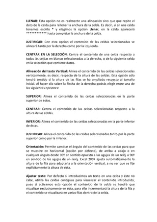 LLENAR: Esta opción no es realmente una alineación sino que que repite el
dato de la celda para rellenar la anchura de la celda. Es decir, si en una celda
tenemos escrito * y elegimos la opción Llenar, en la celda aparecerá
************ hasta completar la anchura de la celda.

JUSTIFICAR: Con esta opción el contenido de las celdas seleccionadas se
alineará tanto por la derecha como por la izquierda.

CENTRAR EN LA SELECCIÓN: Centra el contenido de una celda respecto a
todas las celdas en blanco seleccionadas a la derecha, o de la siguiente celda
en la selección que contiene datos.

Alineación del texto Vertical: Alinea el contenido de las celdas seleccionadas
verticalmente, es decir, respecto de la altura de las celdas. Esta opción sólo
tendrá sentido si la altura de las filas se ha ampliado respecto al tamaño
inicial. Al hacer clic sobre la flecha de la derecha podrás elegir entre una de
las siguientes opciones:

SUPERIOR: Alinea el contenido de las celdas seleccionadas en la parte
superior de éstas.

CENTRAR: Centra el contenido de las celdas seleccionadas respecto a la
altura de las celdas.

INFERIOR: Alinea el contenido de las celdas seleccionadas en la parte inferior
de éstas.

JUSTIFICAR: Alinea el contenido de las celdas seleccionadas tanto por la parte
superior como por la inferior.

Orientación: Permite cambiar el ángulo del contenido de las celdas para que
se muestre en horizontal (opción por defecto), de arriba a abajo o en
cualquier ángulo desde 90º en sentido opuesto a las agujas de un reloj a 90º
en sentido de las agujas de un reloj. Excel 2007 ajusta automáticamente la
altura de la fila para adaptarla a la orientación vertical, a no ser que se fije
explícitamente la altura de ésta.

Ajustar texto: Por defecto si introducimos un texto en una celda y éste no
cabe, utiliza las celdas contiguas para visualizar el contenido introducido,
pues si activamos esta opción el contenido de la celda se tendrá que
visualizar exclusivamente en ésta, para ello incrementará la altura de la fila y
el contenido se visualizará en varias filas dentro de la celda.
 