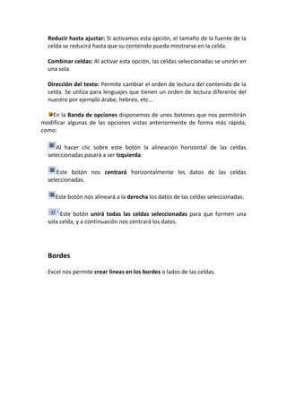 Reducir hasta ajustar: Si activamos esta opción, el tamaño de la fuente de la
  celda se reducirá hasta que su contenido pueda mostrarse en la celda.

  Combinar celdas: Al activar esta opción, las celdas seleccionadas se unirán en
  una sola.

  Dirección del texto: Permite cambiar el orden de lectura del contenido de la
  celda. Se utiliza para lenguajes que tienen un orden de lectura diferente del
  nuestro por ejemplo árabe, hebreo, etc...

   En la Banda de opciones disponemos de unos botones que nos permitirán
modificar algunas de las opciones vistas anteriormente de forma más rápida,
como:

     Al hacer clic sobre este botón la alineación horizontal de las celdas
  seleccionadas pasará a ser Izquierda.

      Este botón nos centrará horizontalmente los datos de las celdas
  seleccionadas.

     Este botón nos alineará a la derecha los datos de las celdas seleccionadas.

       Este botón unirá todas las celdas seleccionadas para que formen una
  sola celda, y a continuación nos centrará los datos.




  Bordes

  Excel nos permite crear líneas en los bordes o lados de las celdas.
 