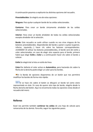 A continuación pasamos a explicarte las distintas opciones del recuadro.

  Preestablecidos: Se elegirá una de estas opciones:

  Ninguno: Para quitar cualquier borde de las celdas seleccionadas.

  Contorno: Para crear un borde únicamente alrededor de las celdas
  seleccionadas.

  Interior: Para crear un borde alrededor de todas las celdas seleccionadas
  excepto alrededor de la selección.

  Borde: Este recuadro se suele utilizar cuando no nos sirve ninguno de los
  botones preestablecidos. Dependiendo del borde a poner o quitar (superior,
  inferior, izquierdo,...) hacer clic sobre los botones correspondientes.
  ¡CUIDADO! Al utilizar los botones preestablecidos, el borde será del estilo y
  color seleccionados, en caso de elegir otro aspecto para el borde, primero
  habrá que elegir Estilo y Color y a continuación hacer clic sobre el borde a
  colocar.

  Estilo:Se elegirá de la lista un estilo de línea.

  Color:Por defecto el color activo es Automático, pero haciendo clic sobre la
  flecha de la derecha podrá elegir un color para los bordes.

   En la Banda de opciones disponemos de un botón que nos permitirá
modificar los bordes de forma más rápida:

        Si se hace clic sobre el botón se dibujará un borde tal como viene
representado en éste. En caso de querer otro tipo de borde, elegirlo desde la
flecha derecha del botón. Aquí no encontrarás todas las opciones vistas desde el
recuadro del menú.




Rellenos

Excel nos permite también sombrear las celdas de una hoja de cálculo para
remarcarlas de las demás. Para ello, seguir los siguientes pasos:
 